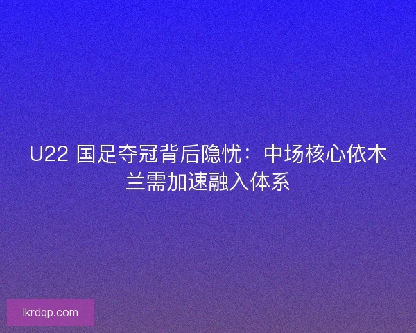 U22 国足夺冠背后隐忧：中场核心依木兰需加速融入体系