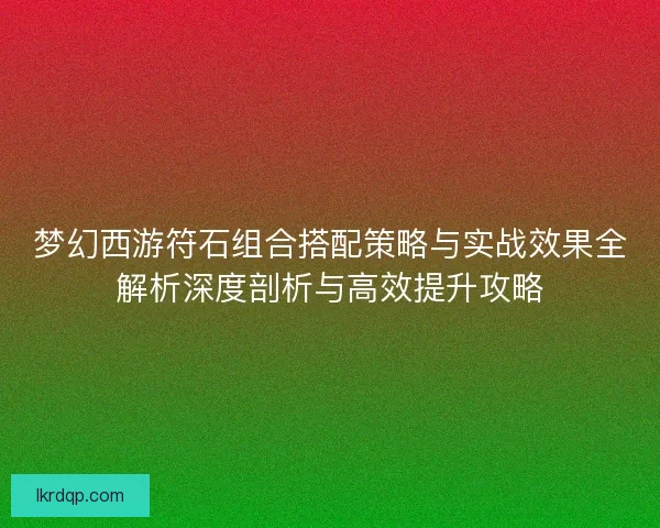 梦幻西游符石组合搭配策略与实战效果全解析深度剖析与高效提升攻略 梦幻西游符石组合搭配策略与实战效果全解析深度剖析与高效提升攻略