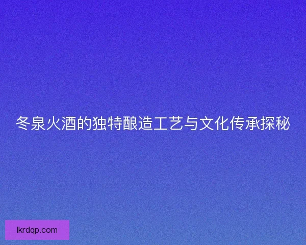 冬泉火酒的独特酿造工艺与文化传承探秘 冬泉火酒的独特酿造工艺与文化传承探秘