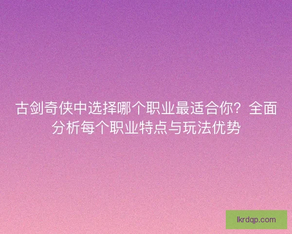 古剑奇侠中选择哪个职业最适合你？全面分析每个职业特点与玩法优势