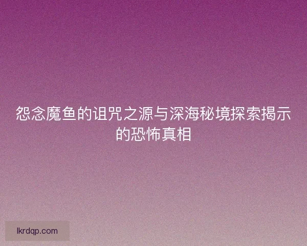 怨念魔鱼的诅咒之源与深海秘境探索揭示的恐怖真相