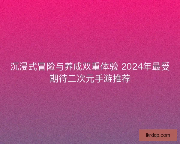 沉浸式冒险与养成双重体验 2024年最受期待二次元手游推荐 沉浸式冒险与养成双重体验 2024年最受期待二次元手游推荐