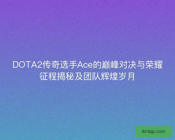 DOTA2传奇选手Ace的巅峰对决与荣耀征程揭秘及团队辉煌岁月