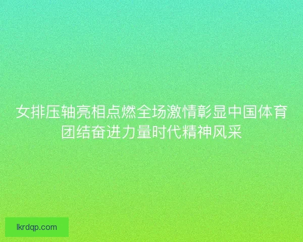 女排压轴亮相点燃全场激情彰显中国体育团结奋进力量时代精神风采 女排压轴亮相点燃全场激情彰显中国体育团结奋进力量时代精神风采