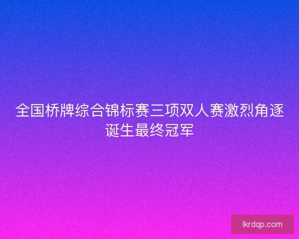全国桥牌综合锦标赛三项双人赛激烈角逐诞生最终冠军 全国桥牌综合锦标赛三项双人赛激烈角逐诞生最终冠军