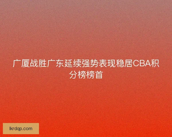 广厦战胜广东延续强势表现稳居CBA积分榜榜首 广厦战胜广东延续强势表现稳居CBA积分榜榜首