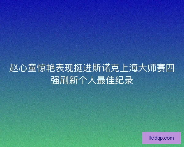 赵心童惊艳表现挺进斯诺克上海大师赛四强刷新个人最佳纪录
