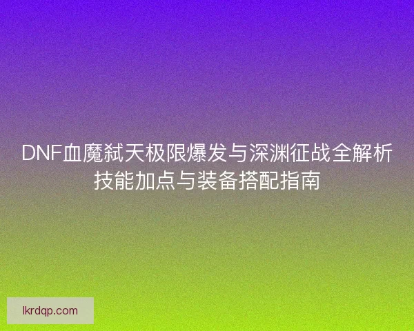 DNF血魔弑天极限爆发与深渊征战全解析技能加点与装备搭配指南