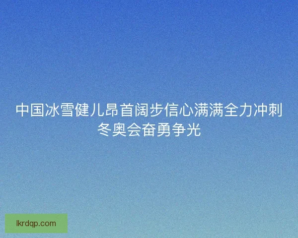 中国冰雪健儿昂首阔步信心满满全力冲刺冬奥会奋勇争光