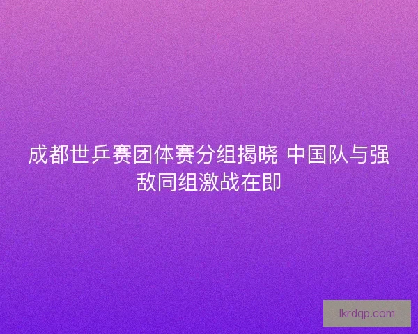 成都世乒赛团体赛分组揭晓 中国队与强敌同组激战在即 成都世乒赛团体赛分组揭晓 中国队与强敌同组激战在即