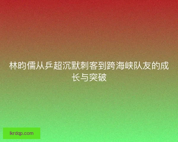 林昀儒从乒超沉默刺客到跨海峡队友的成长与突破
