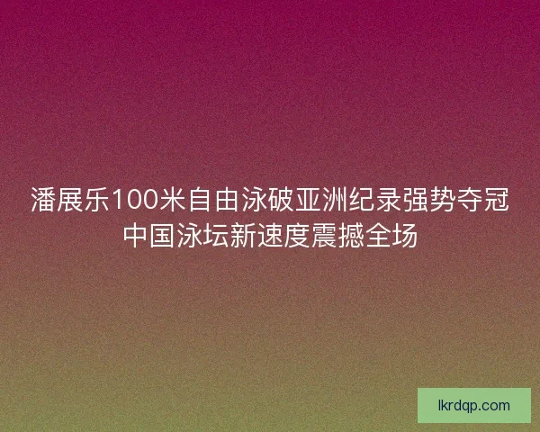 潘展乐100米自由泳破亚洲纪录强势夺冠中国泳坛新速度震撼全场