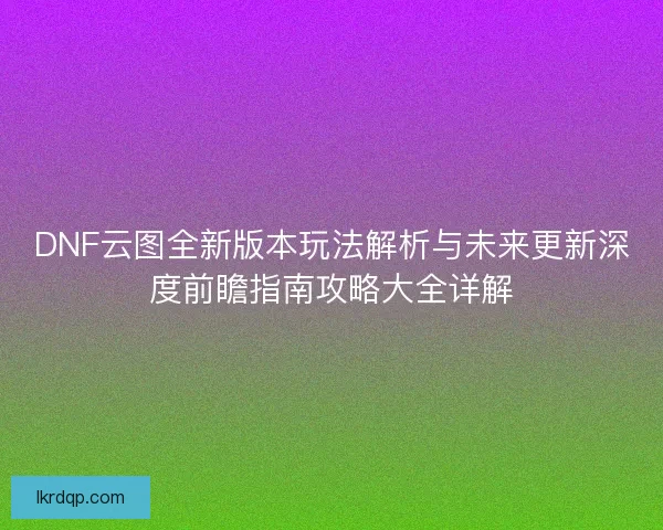 DNF云图全新版本玩法解析与未来更新深度前瞻指南攻略大全详解 DNF云图全新版本玩法解析与未来更新深度前瞻指南攻略大全详解