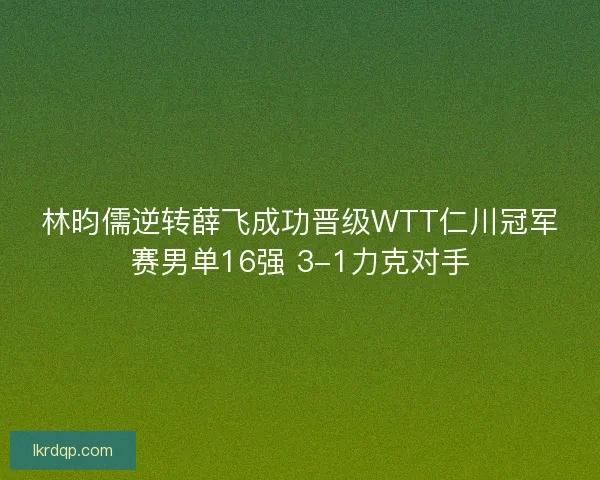 林昀儒逆转薛飞成功晋级WTT仁川冠军赛男单16强 3-1力克对手