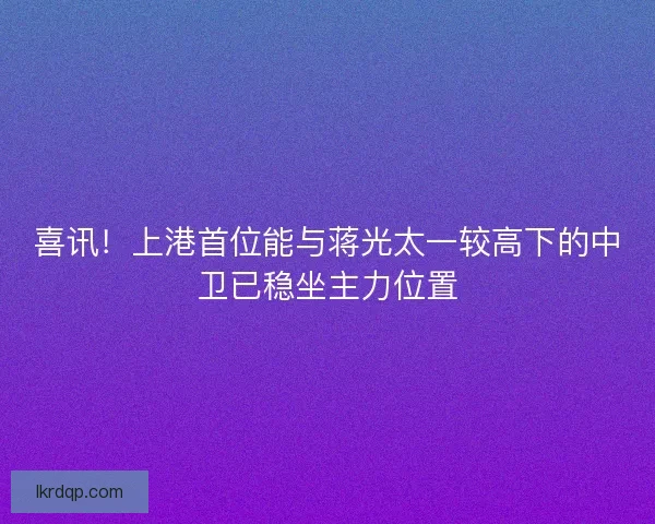 喜讯！上港首位能与蒋光太一较高下的中卫已稳坐主力位置
