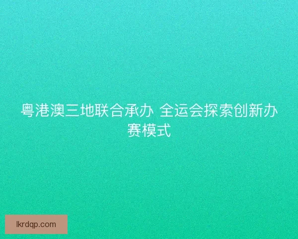 粤港澳三地联合承办 全运会探索创新办赛模式