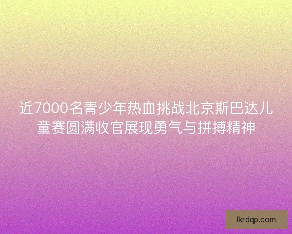 近7000名青少年热血挑战北京斯巴达儿童赛圆满收官展现勇气与拼搏精神 近7000名青少年热血挑战北京斯巴达儿童赛圆满收官展现勇气与拼搏精神