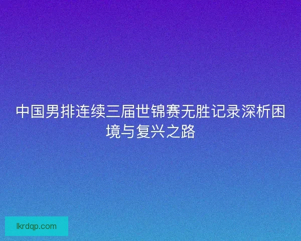 中国男排连续三届世锦赛无胜记录深析困境与复兴之路 中国男排连续三届世锦赛无胜记录深析困境与复兴之路
