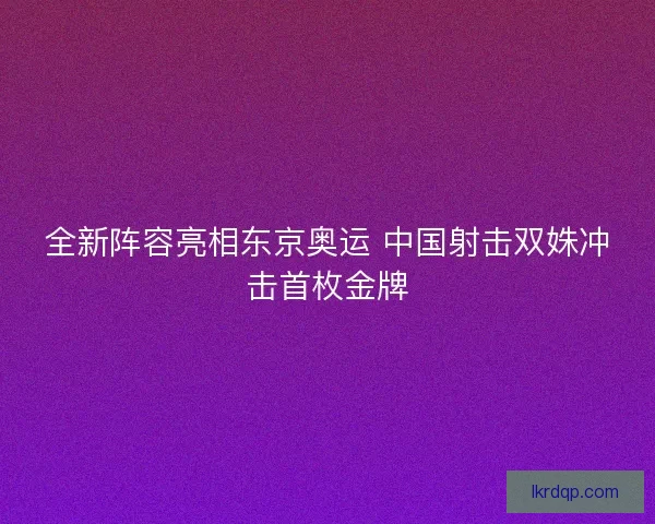 全新阵容亮相东京奥运 中国射击双姝冲击首枚金牌 全新阵容亮相东京奥运 中国射击双姝冲击首枚金牌