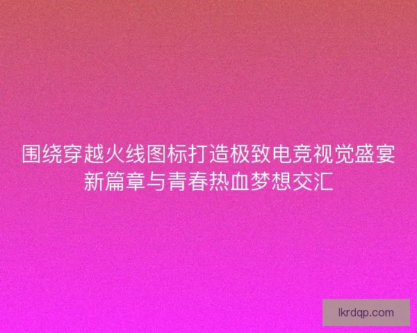 围绕穿越火线图标打造极致电竞视觉盛宴新篇章与青春热血梦想交汇 围绕穿越火线图标打造极致电竞视觉盛宴新篇章与青春热血梦想交汇