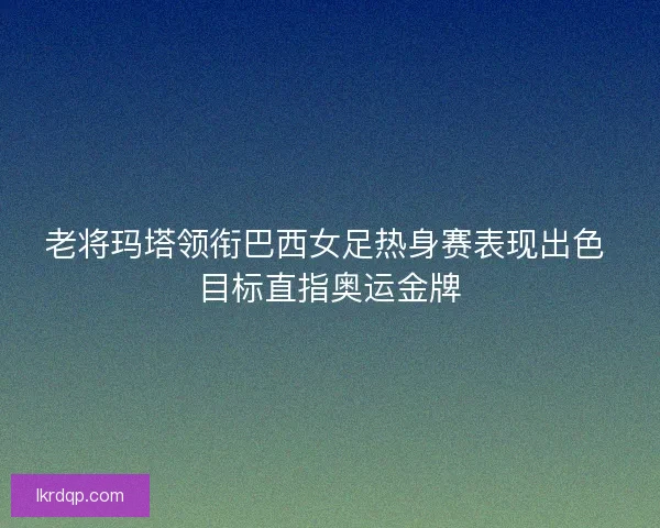 老将玛塔领衔巴西女足热身赛表现出色 目标直指奥运金牌 老将玛塔领衔巴西女足热身赛表现出色 目标直指奥运金牌