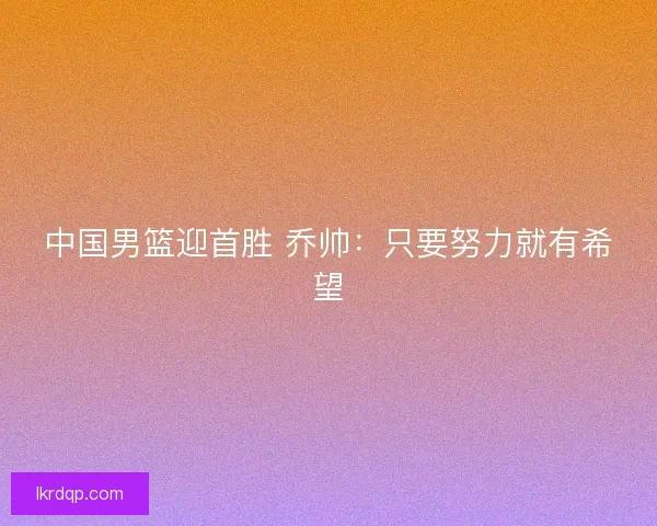 中国男篮迎首胜 乔帅:只要努力就有希望 中国男篮迎首胜 乔帅:只要努力就有希望
