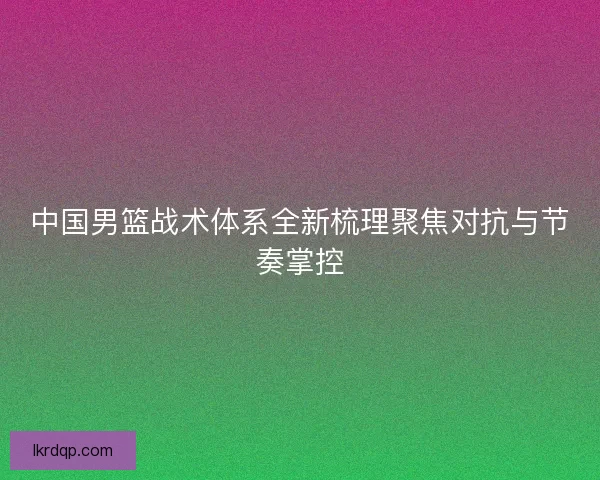 中国男篮战术体系全新梳理聚焦对抗与节奏掌控 中国男篮战术体系全新梳理聚焦对抗与节奏掌控
