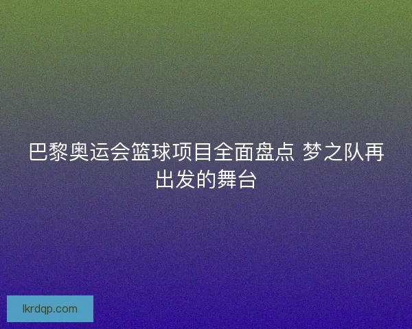 巴黎奥运会篮球项目全面盘点 梦之队再出发的舞台 巴黎奥运会篮球项目全面盘点 梦之队再出发的舞台