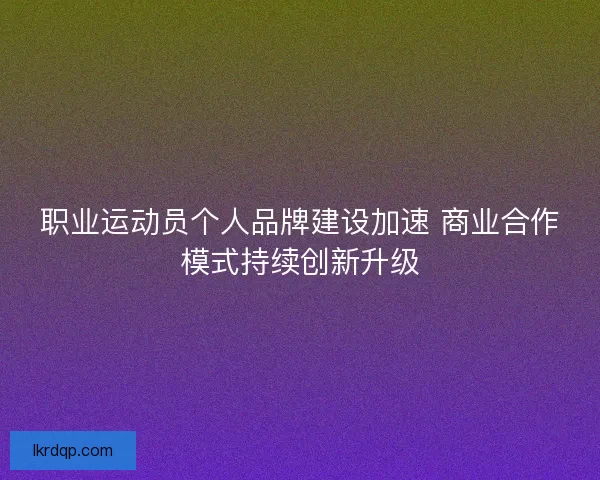 职业运动员个人品牌建设加速 商业合作模式持续创新升级 职业运动员个人品牌建设加速 商业合作模式持续创新升级