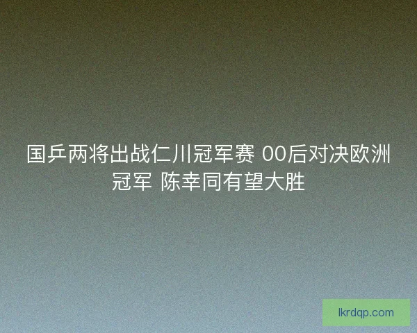 国乒两将出战仁川冠军赛 00后对决欧洲冠军 陈幸同有望大胜 国乒两将出战仁川冠军赛 00后对决欧洲冠军 陈幸同有望大胜