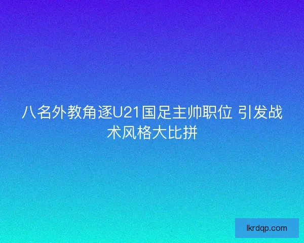八名外教角逐U21国足主帅职位 引发战术风格大比拼 八名外教角逐U21国足主帅职位 引发战术风格大比拼