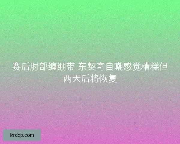 赛后肘部缠绷带 东契奇自嘲感觉糟糕但两天后将恢复 赛后肘部缠绷带 东契奇自嘲感觉糟糕但两天后将恢复