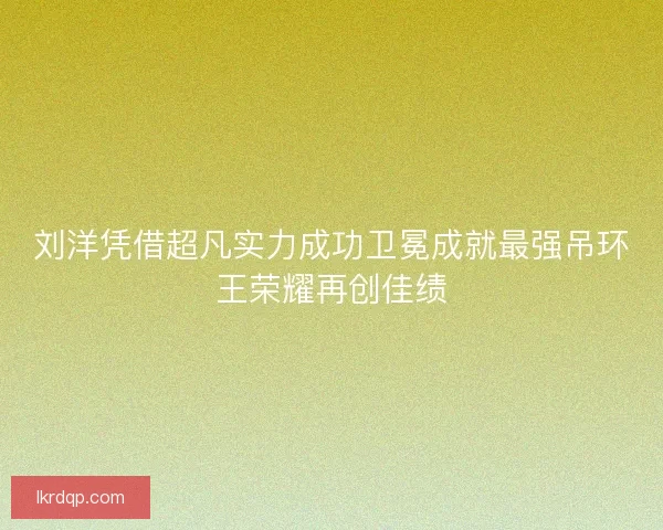 刘洋凭借超凡实力成功卫冕成就最强吊环王荣耀再创佳绩 刘洋凭借超凡实力成功卫冕成就最强吊环王荣耀再创佳绩