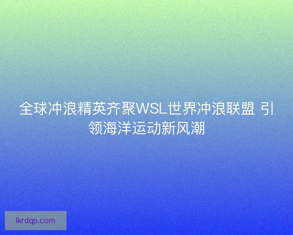 全球冲浪精英齐聚WSL世界冲浪联盟 引领海洋运动新风潮 全球冲浪精英齐聚WSL世界冲浪联盟 引领海洋运动新风潮