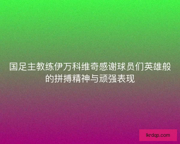 国足主教练伊万科维奇感谢球员们英雄般的拼搏精神与顽强表现 国足主教练伊万科维奇感谢球员们英雄般的拼搏精神与顽强表现